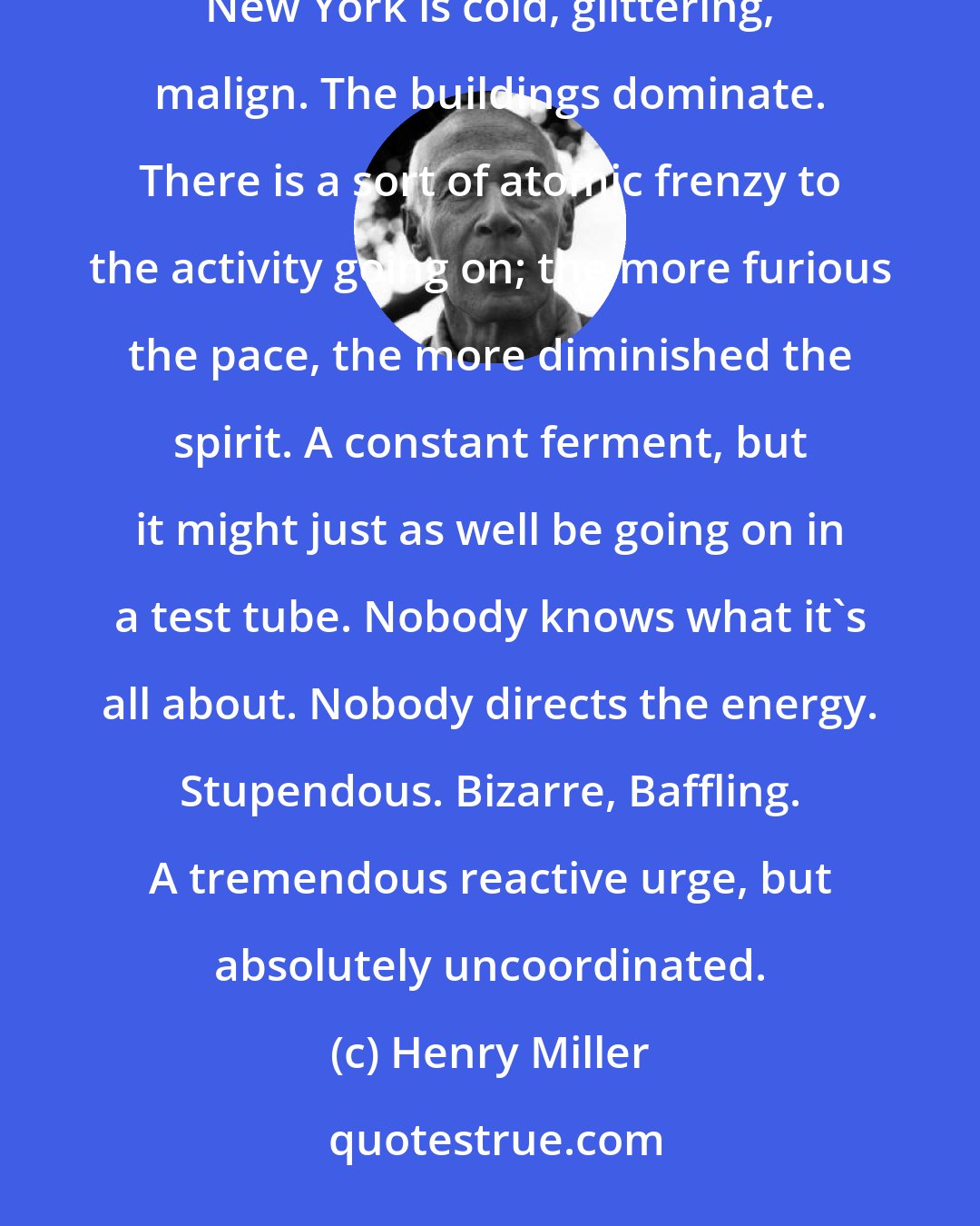 Henry Miller: When I think of New York I have a very different feeling. New York makes even a rich man feel his unimportance. New York is cold, glittering, malign. The buildings dominate. There is a sort of atomic frenzy to the activity going on; the more furious the pace, the more diminished the spirit. A constant ferment, but it might just as well be going on in a test tube. Nobody knows what it's all about. Nobody directs the energy. Stupendous. Bizarre, Baffling. A tremendous reactive urge, but absolutely uncoordinated.