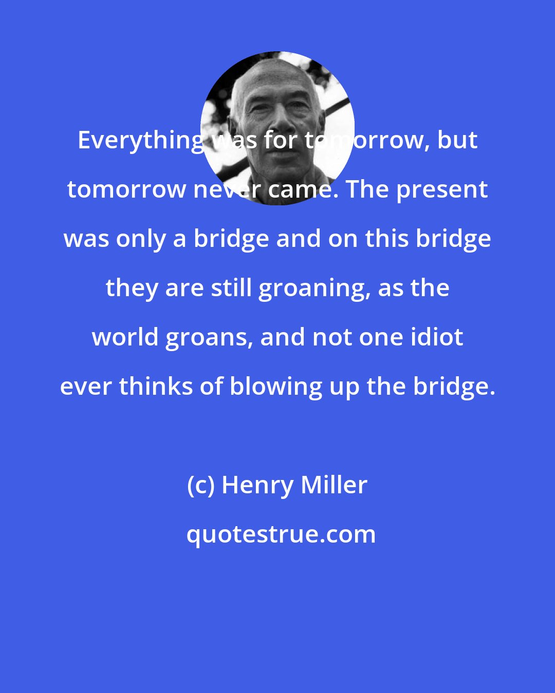 Henry Miller: Everything was for tomorrow, but tomorrow never came. The present was only a bridge and on this bridge they are still groaning, as the world groans, and not one idiot ever thinks of blowing up the bridge.