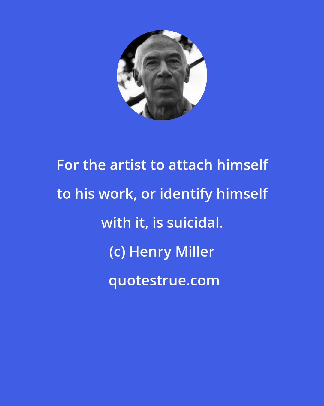 Henry Miller: For the artist to attach himself to his work, or identify himself with it, is suicidal.