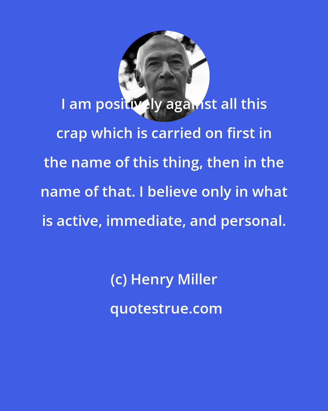 Henry Miller: I am positively against all this crap which is carried on first in the name of this thing, then in the name of that. I believe only in what is active, immediate, and personal.