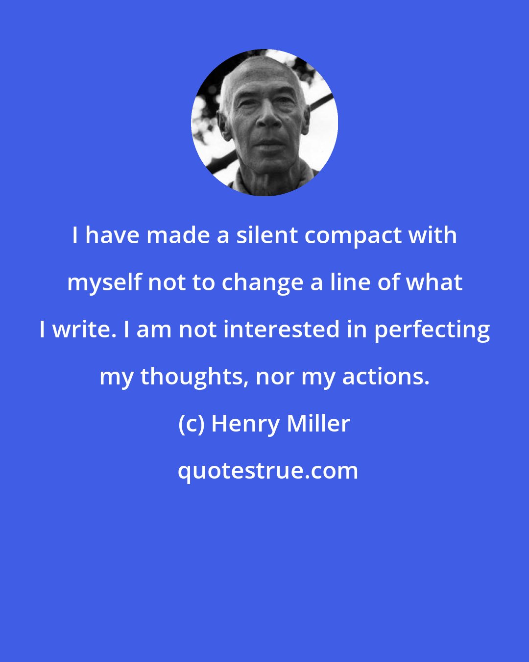 Henry Miller: I have made a silent compact with myself not to change a line of what I write. I am not interested in perfecting my thoughts, nor my actions.