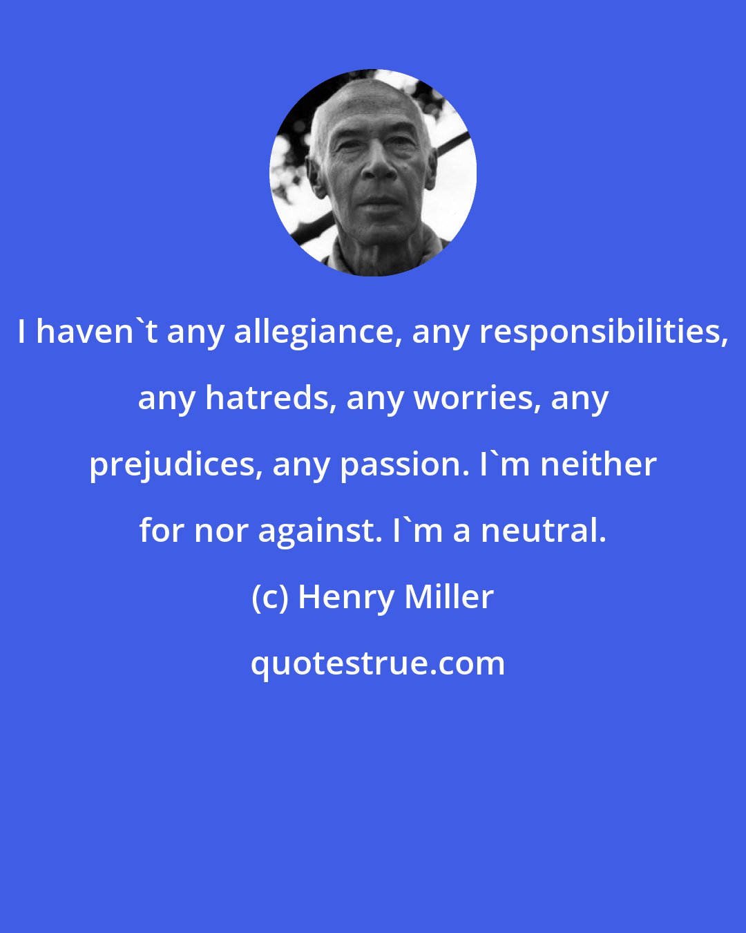 Henry Miller: I haven't any allegiance, any responsibilities, any hatreds, any worries, any prejudices, any passion. I'm neither for nor against. I'm a neutral.