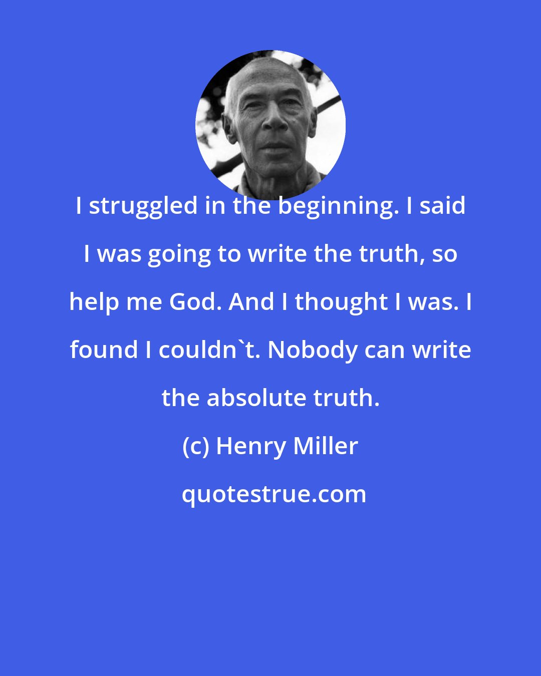 Henry Miller: I struggled in the beginning. I said I was going to write the truth, so help me God. And I thought I was. I found I couldn't. Nobody can write the absolute truth.