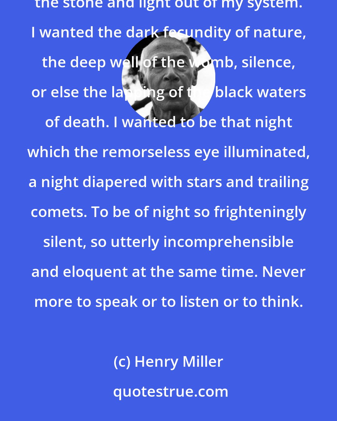 Henry Miller: I wanted to feel the blood running back into my veins, even at the cost of annihilation. I wanted to shake the stone and light out of my system. I wanted the dark fecundity of nature, the deep well of the womb, silence, or else the lapping of the black waters of death. I wanted to be that night which the remorseless eye illuminated, a night diapered with stars and trailing comets. To be of night so frighteningly silent, so utterly incomprehensible and eloquent at the same time. Never more to speak or to listen or to think.