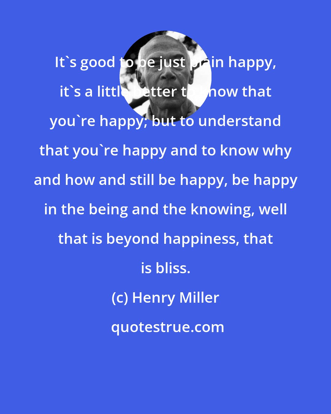 Henry Miller: It's good to be just plain happy, it's a little better to know that you're happy; but to understand that you're happy and to know why and how and still be happy, be happy in the being and the knowing, well that is beyond happiness, that is bliss.