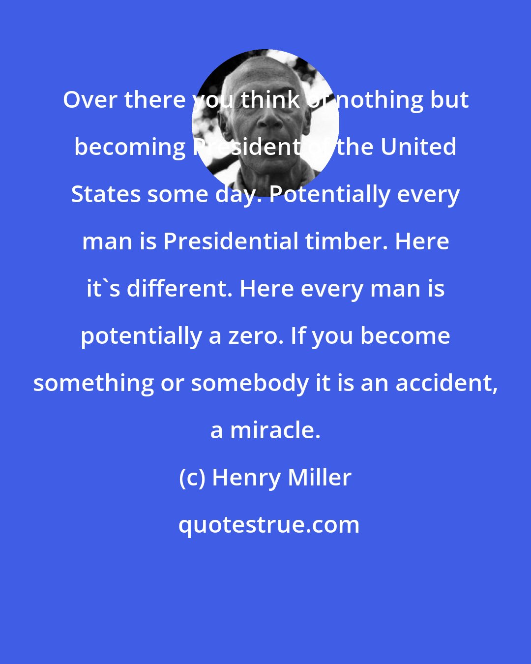 Henry Miller: Over there you think of nothing but becoming President of the United States some day. Potentially every man is Presidential timber. Here it's different. Here every man is potentially a zero. If you become something or somebody it is an accident, a miracle.