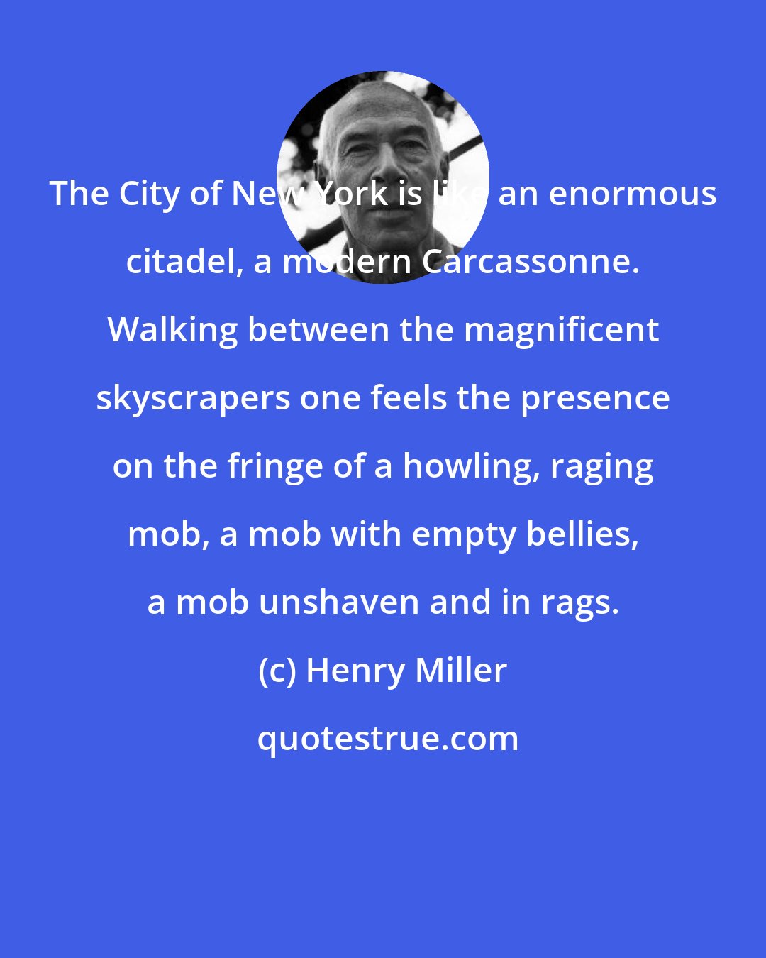 Henry Miller: The City of New York is like an enormous citadel, a modern Carcassonne. Walking between the magnificent skyscrapers one feels the presence on the fringe of a howling, raging mob, a mob with empty bellies, a mob unshaven and in rags.