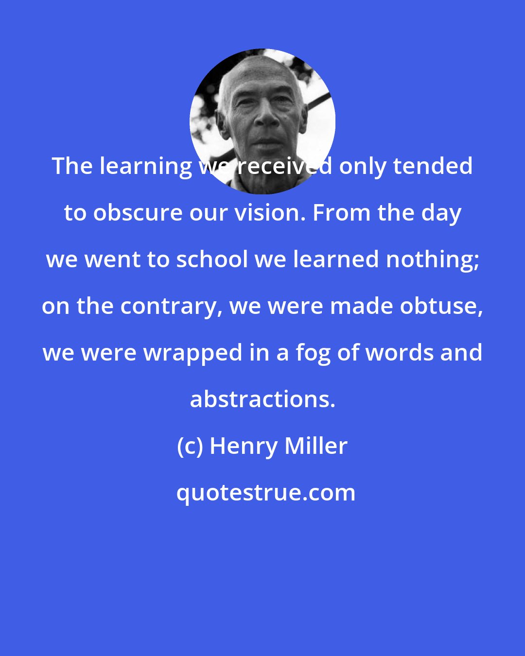 Henry Miller: The learning we received only tended to obscure our vision. From the day we went to school we learned nothing; on the contrary, we were made obtuse, we were wrapped in a fog of words and abstractions.