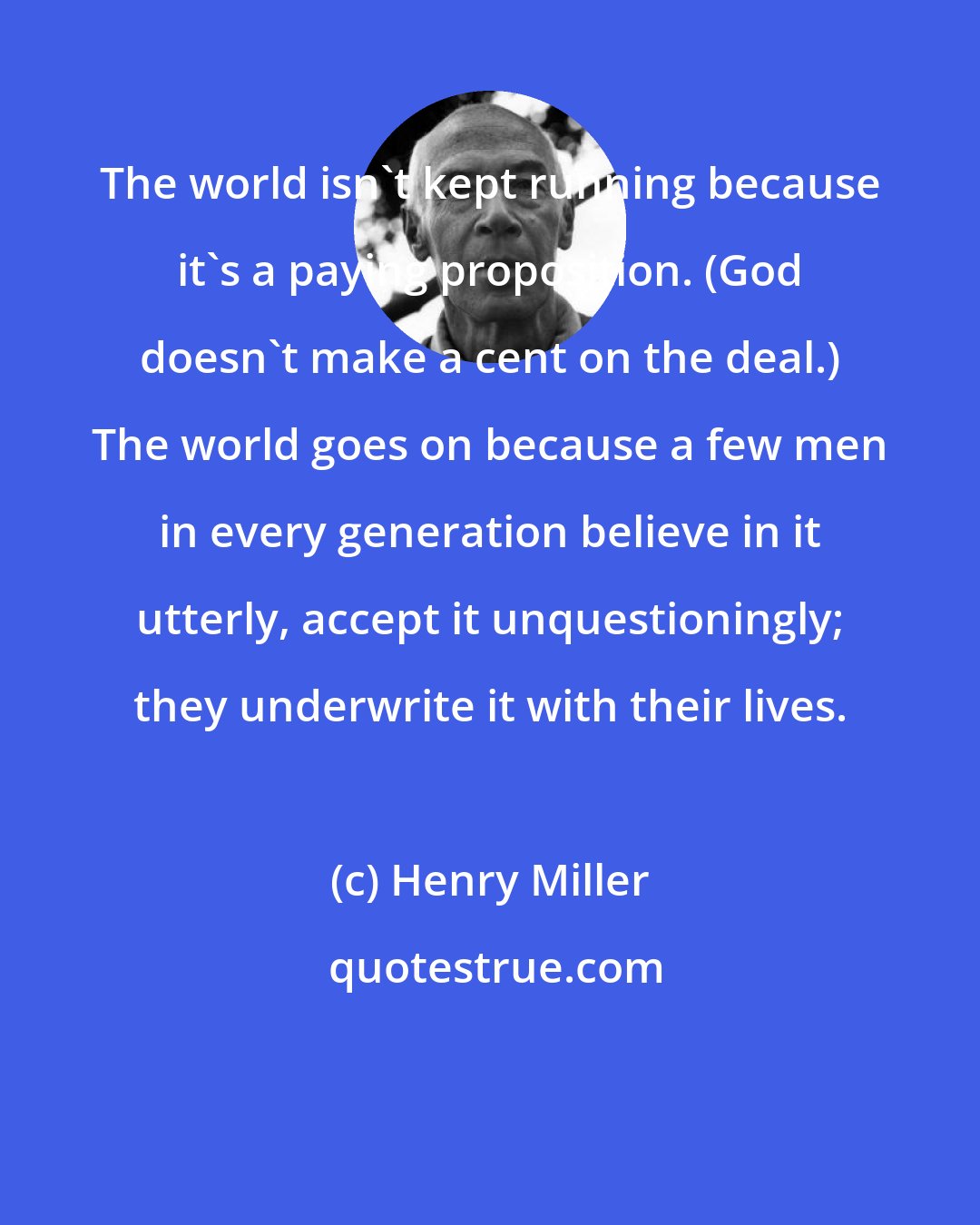 Henry Miller: The world isn't kept running because it's a paying proposition. (God doesn't make a cent on the deal.) The world goes on because a few men in every generation believe in it utterly, accept it unquestioningly; they underwrite it with their lives.