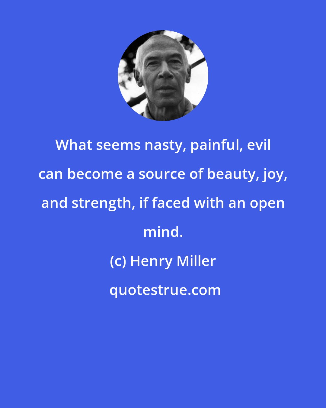 Henry Miller: What seems nasty, painful, evil can become a source of beauty, joy, and strength, if faced with an open mind.