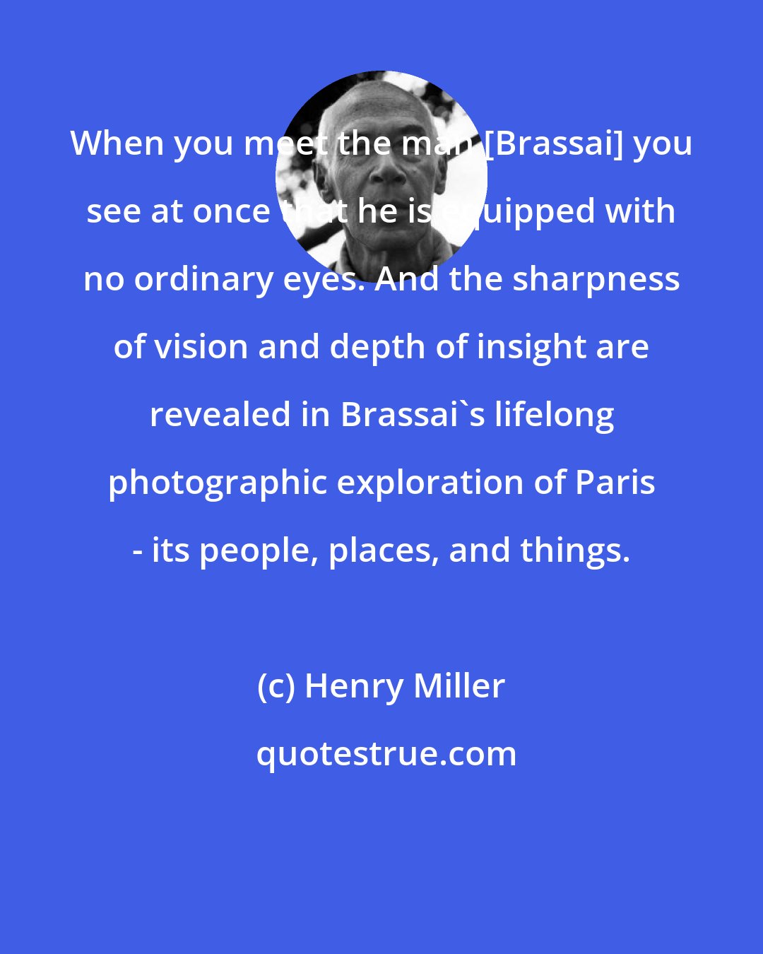 Henry Miller: When you meet the man [Brassai] you see at once that he is equipped with no ordinary eyes. And the sharpness of vision and depth of insight are revealed in Brassai's lifelong photographic exploration of Paris - its people, places, and things.