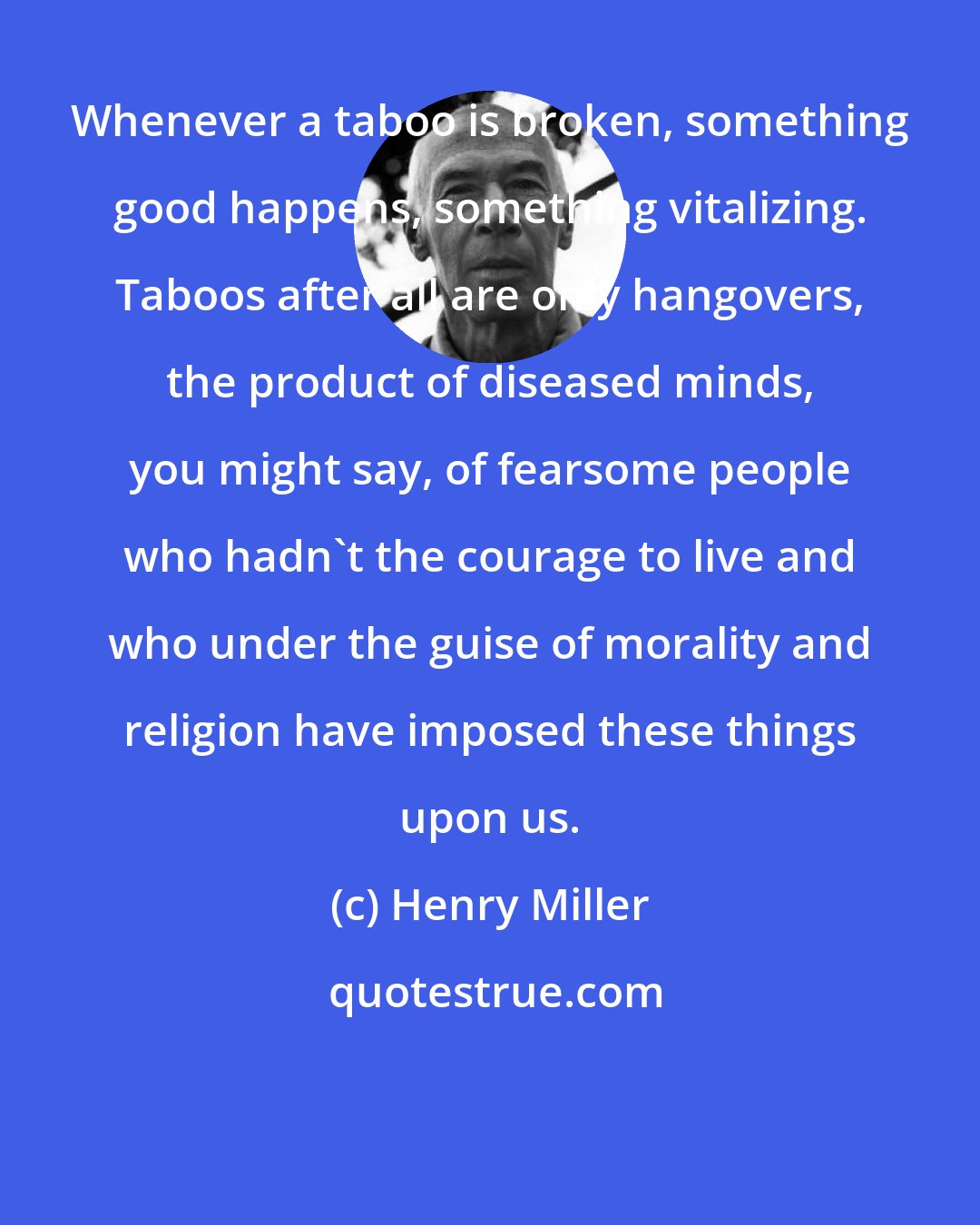 Henry Miller: Whenever a taboo is broken, something good happens, something vitalizing. Taboos after all are only hangovers, the product of diseased minds, you might say, of fearsome people who hadn't the courage to live and who under the guise of morality and religion have imposed these things upon us.