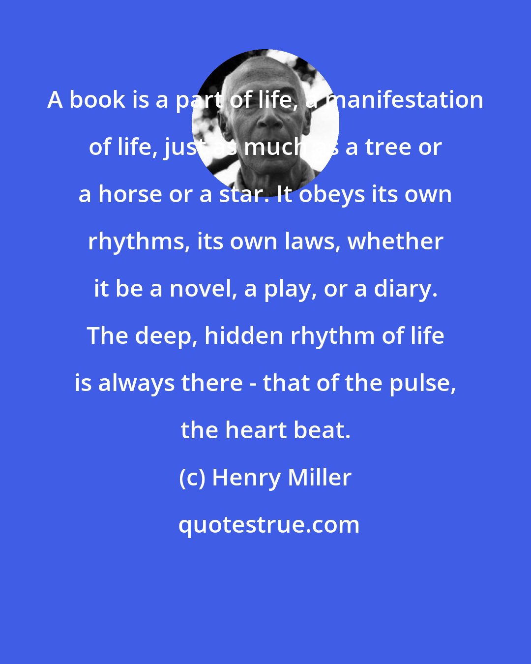 Henry Miller: A book is a part of life, a manifestation of life, just as much as a tree or a horse or a star. It obeys its own rhythms, its own laws, whether it be a novel, a play, or a diary. The deep, hidden rhythm of life is always there - that of the pulse, the heart beat.