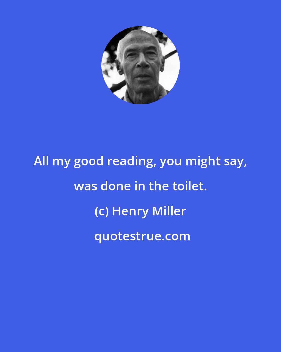 Henry Miller: All my good reading, you might say, was done in the toilet.
