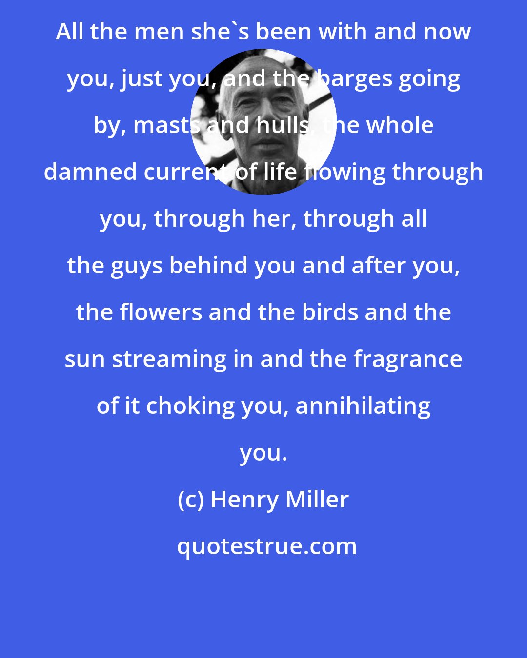 Henry Miller: All the men she's been with and now you, just you, and the barges going by, masts and hulls, the whole damned current of life flowing through you, through her, through all the guys behind you and after you, the flowers and the birds and the sun streaming in and the fragrance of it choking you, annihilating you.