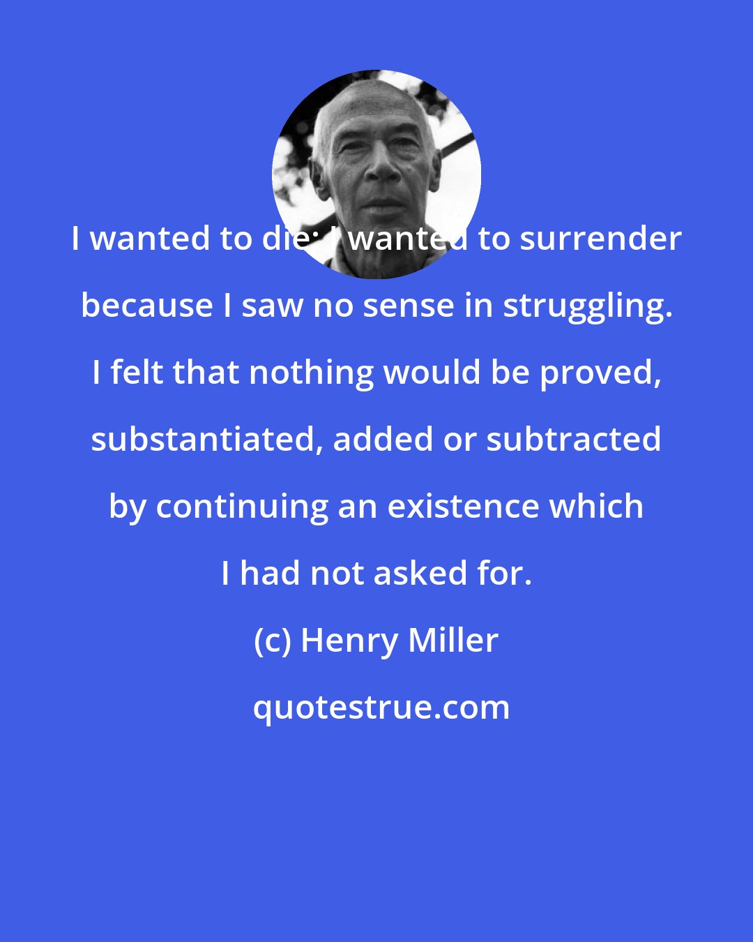 Henry Miller: I wanted to die; I wanted to surrender because I saw no sense in struggling. I felt that nothing would be proved, substantiated, added or subtracted by continuing an existence which I had not asked for.