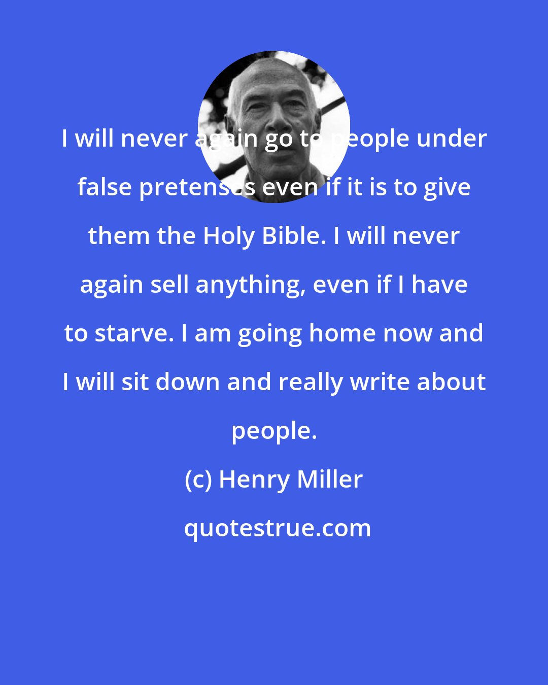 Henry Miller: I will never again go to people under false pretenses even if it is to give them the Holy Bible. I will never again sell anything, even if I have to starve. I am going home now and I will sit down and really write about people.