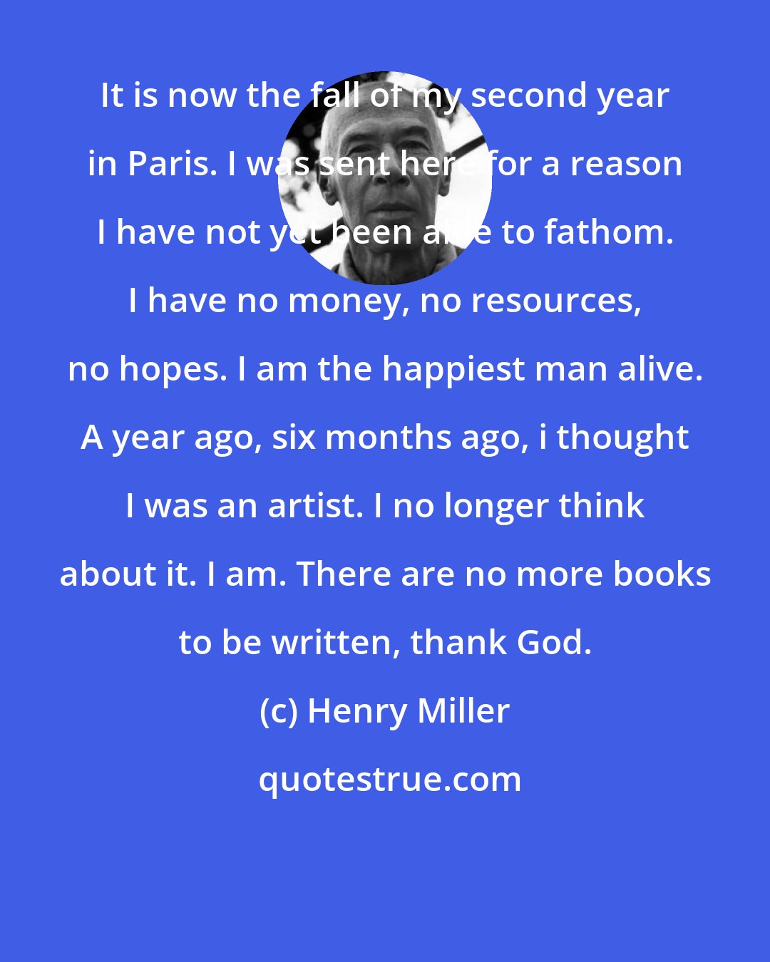 Henry Miller: It is now the fall of my second year in Paris. I was sent here for a reason I have not yet been able to fathom. I have no money, no resources, no hopes. I am the happiest man alive. A year ago, six months ago, i thought I was an artist. I no longer think about it. I am. There are no more books to be written, thank God.