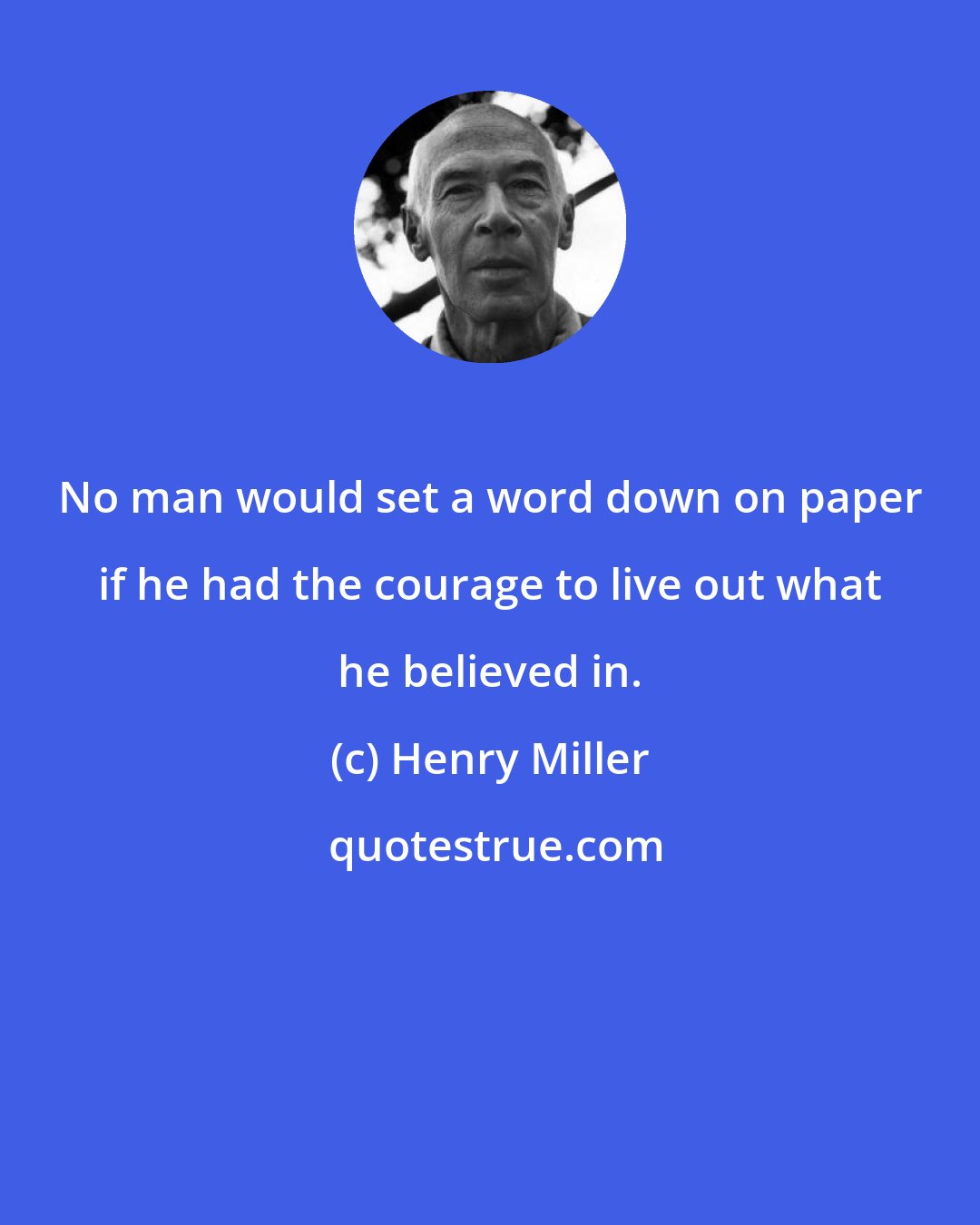Henry Miller: No man would set a word down on paper if he had the courage to live out what he believed in.