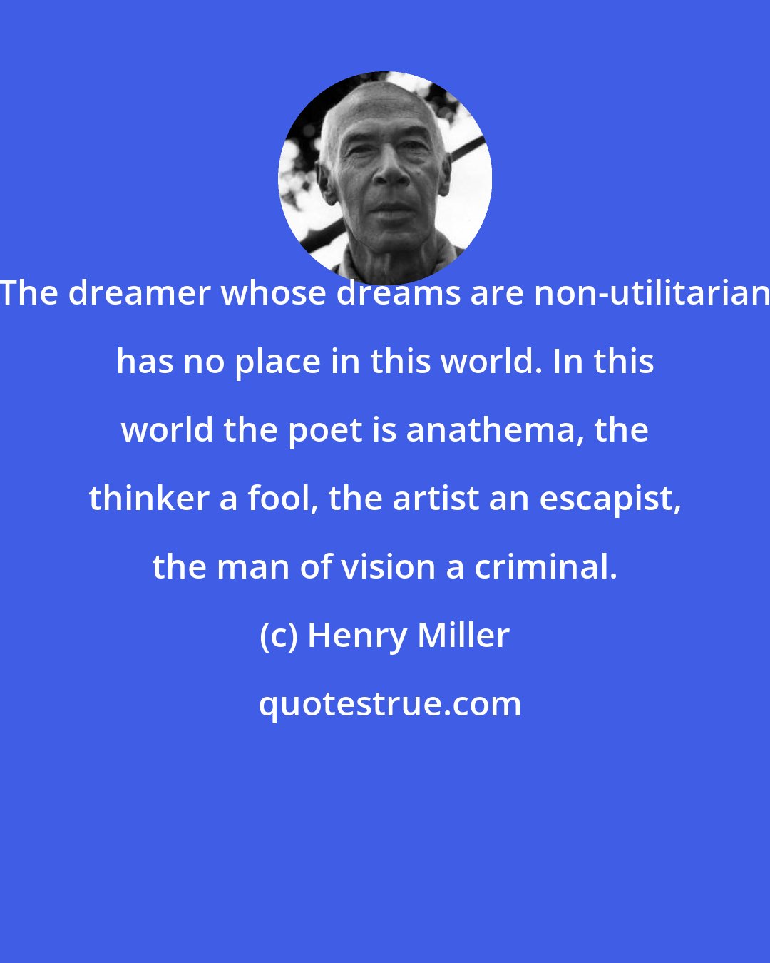 Henry Miller: The dreamer whose dreams are non-utilitarian has no place in this world. In this world the poet is anathema, the thinker a fool, the artist an escapist, the man of vision a criminal.