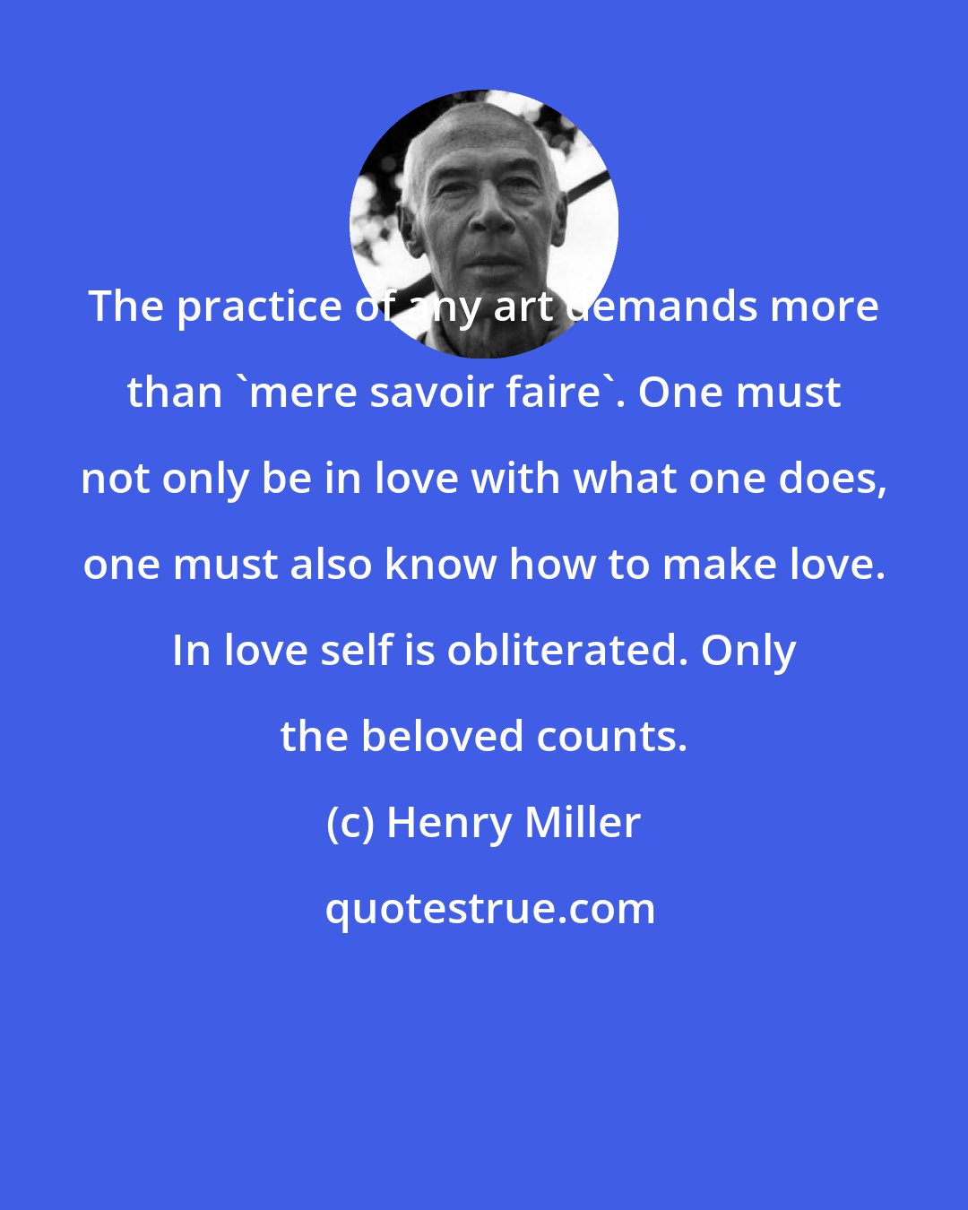 Henry Miller: The practice of any art demands more than 'mere savoir faire'. One must not only be in love with what one does, one must also know how to make love. In love self is obliterated. Only the beloved counts.