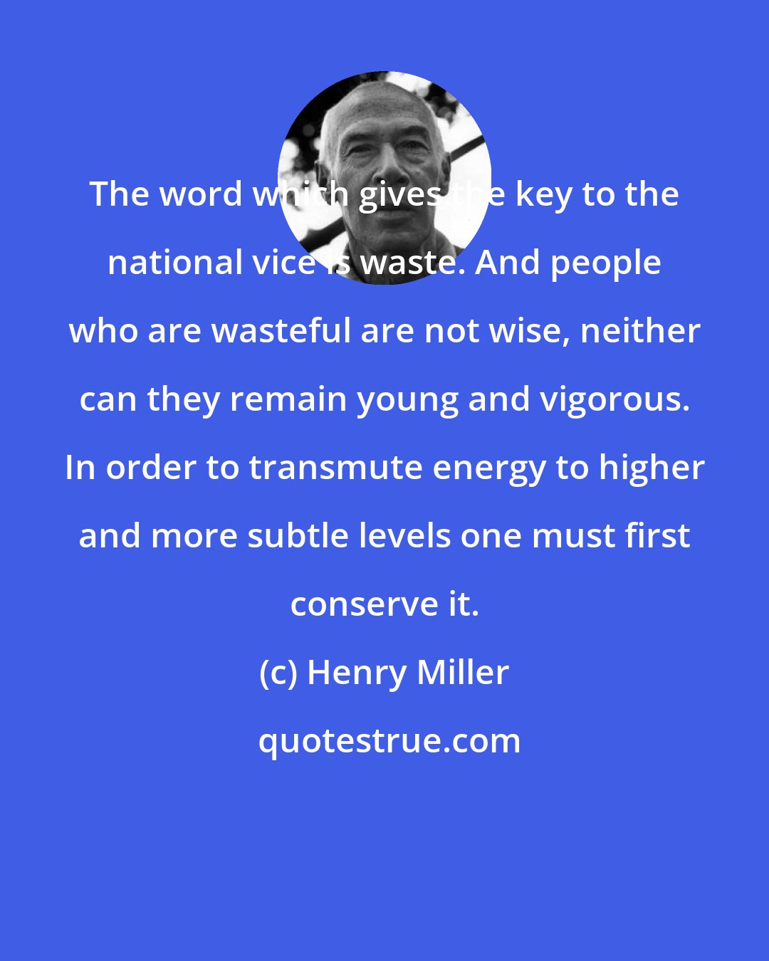 Henry Miller: The word which gives the key to the national vice is waste. And people who are wasteful are not wise, neither can they remain young and vigorous. In order to transmute energy to higher and more subtle levels one must first conserve it.