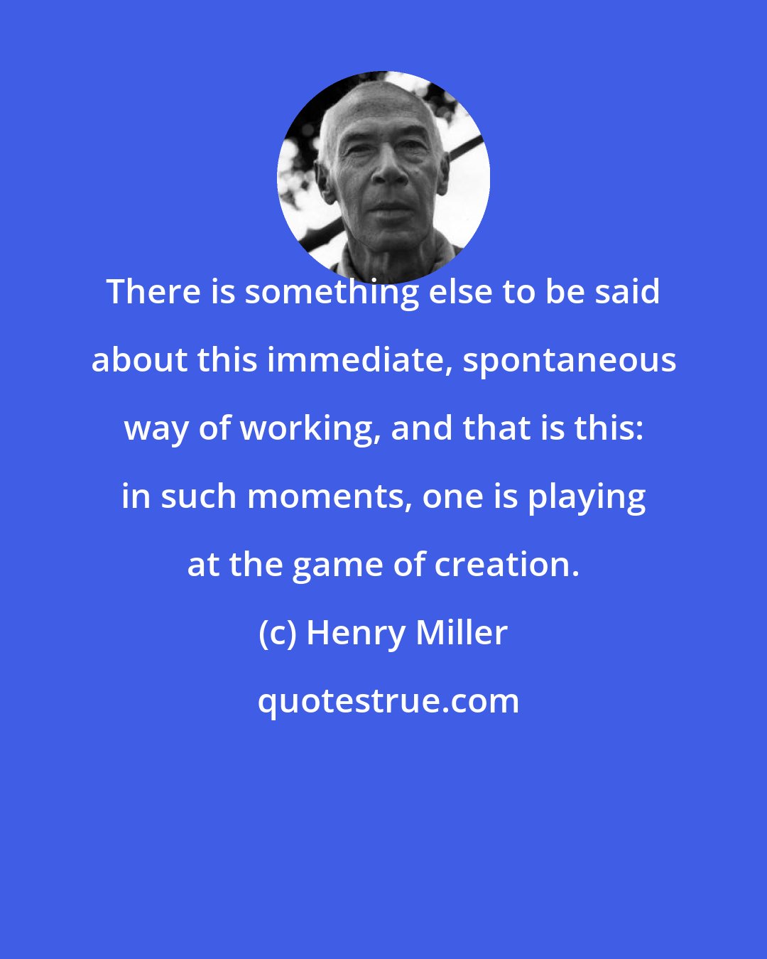 Henry Miller: There is something else to be said about this immediate, spontaneous way of working, and that is this: in such moments, one is playing at the game of creation.