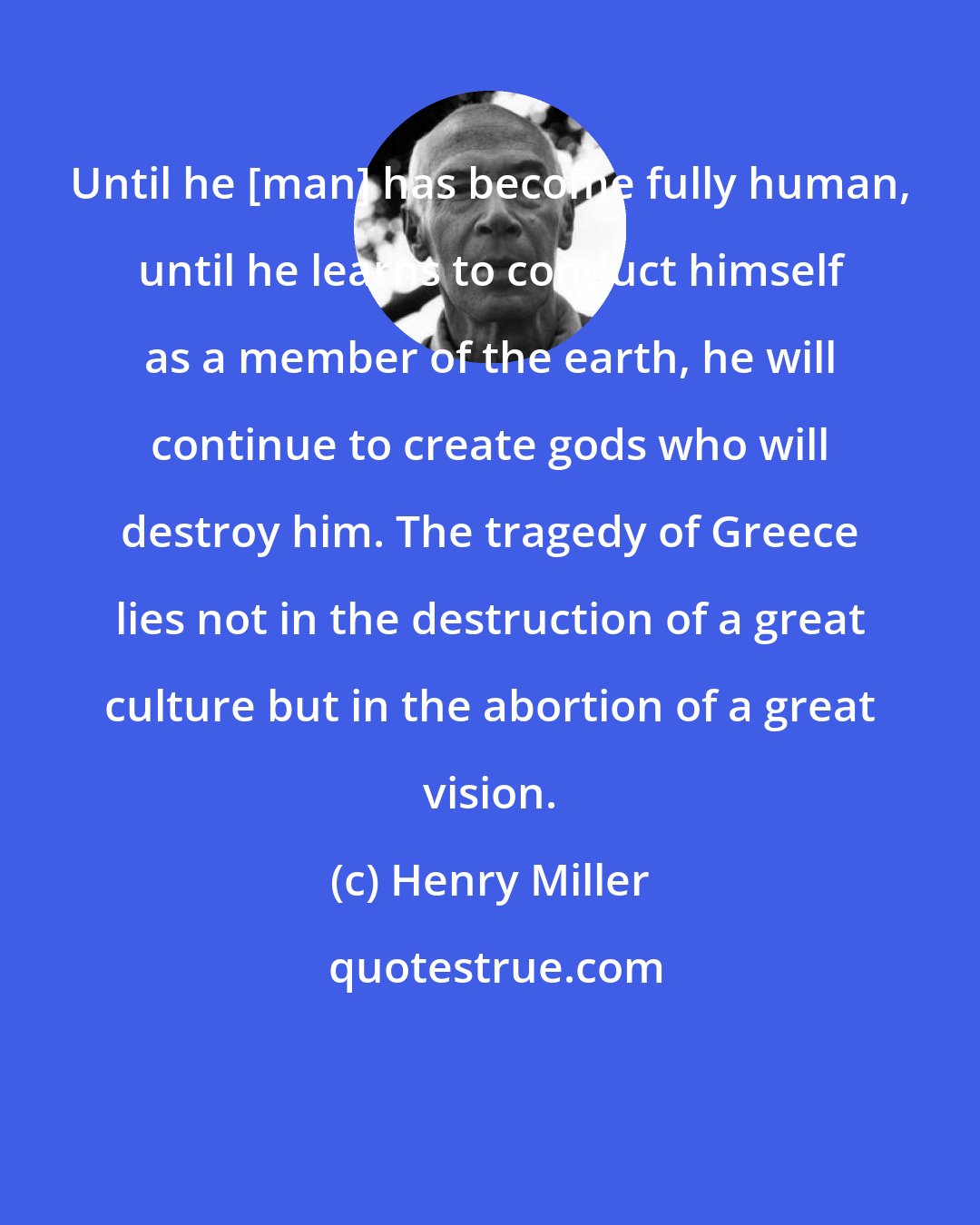 Henry Miller: Until he [man] has become fully human, until he learns to conduct himself as a member of the earth, he will continue to create gods who will destroy him. The tragedy of Greece lies not in the destruction of a great culture but in the abortion of a great vision.