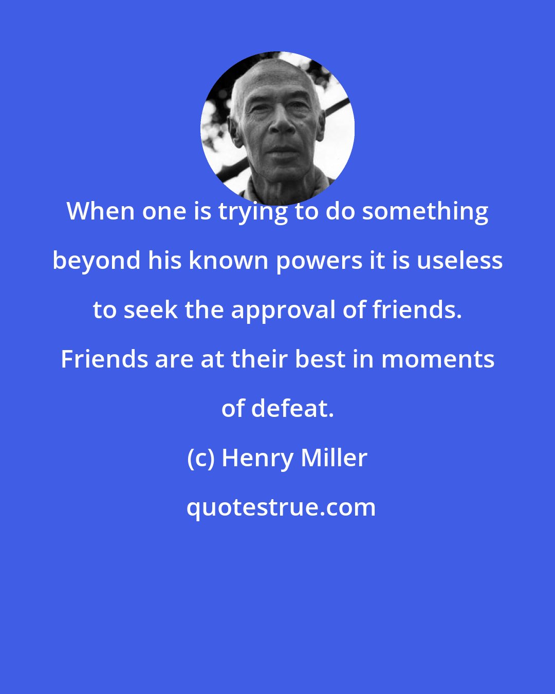 Henry Miller: When one is trying to do something beyond his known powers it is useless to seek the approval of friends. Friends are at their best in moments of defeat.