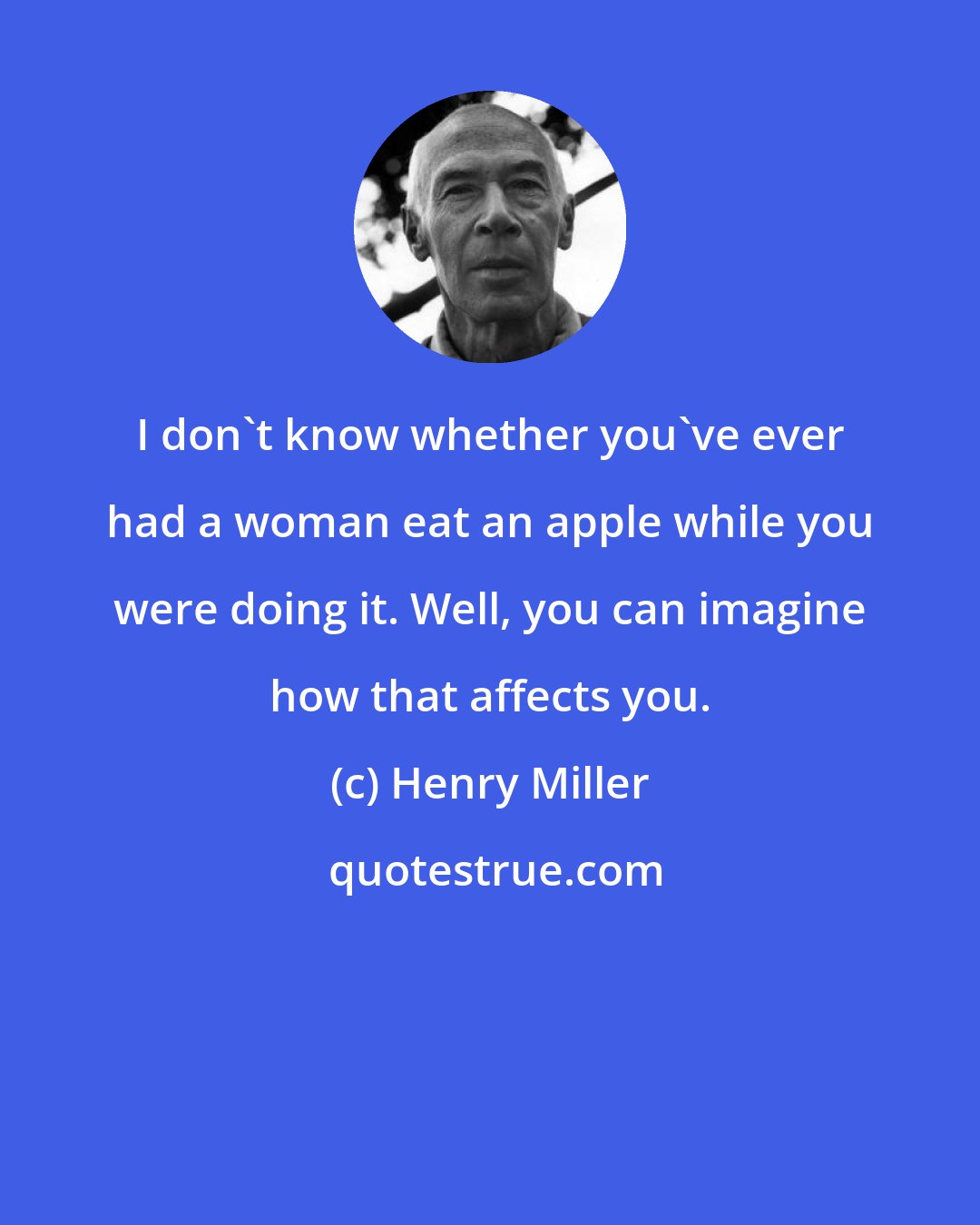 Henry Miller: I don't know whether you've ever had a woman eat an apple while you were doing it. Well, you can imagine how that affects you.