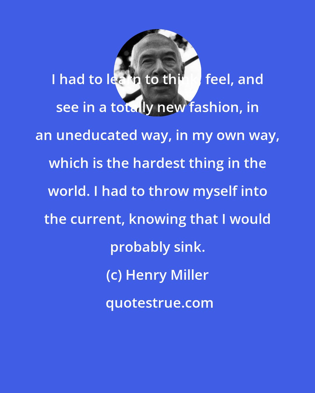 Henry Miller: I had to learn to think, feel, and see in a totally new fashion, in an uneducated way, in my own way, which is the hardest thing in the world. I had to throw myself into the current, knowing that I would probably sink.