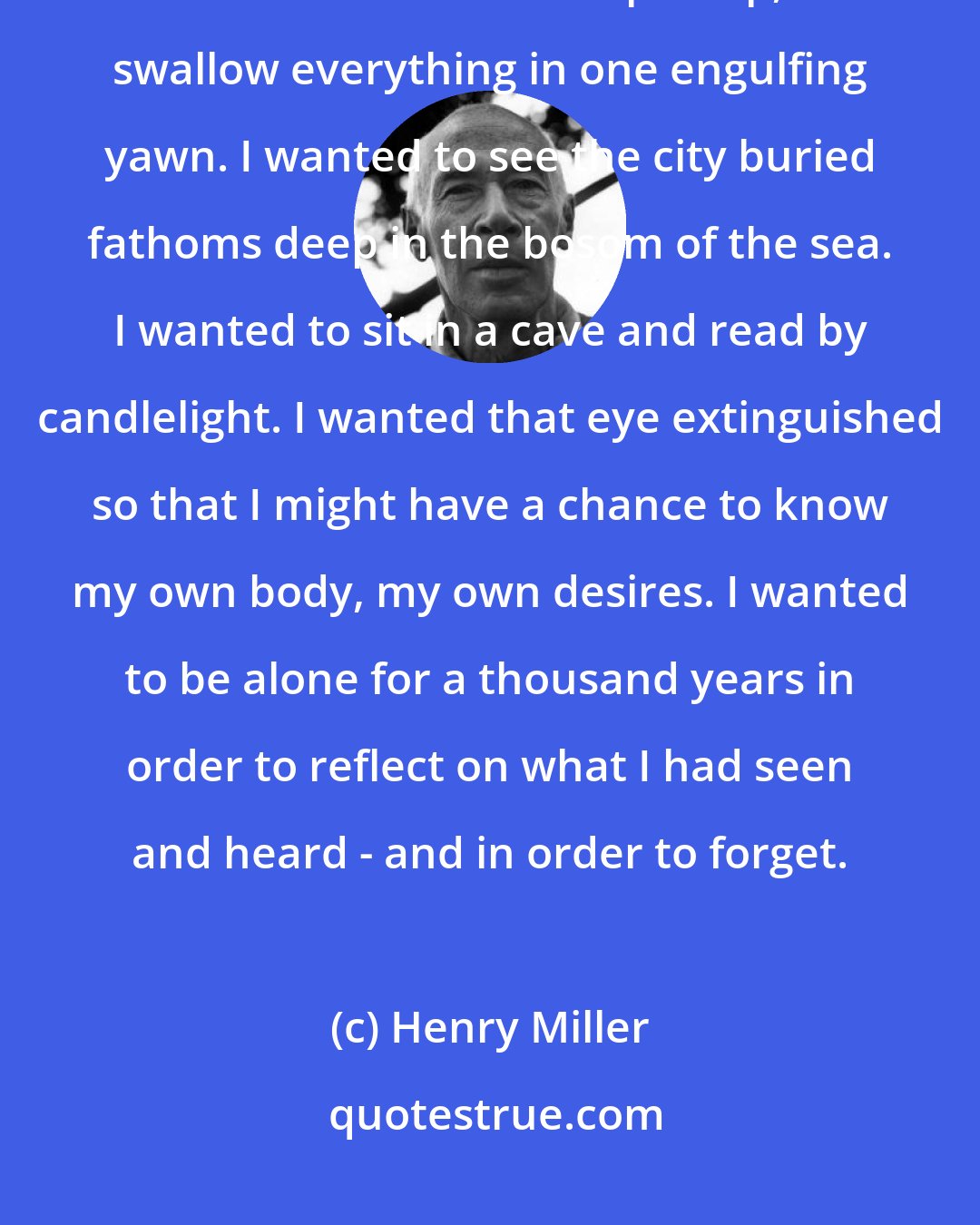 Henry Miller: I wanted a metamorphosis, a change to fish, to leviathan, to destroyer. I wanted the earth to open up, to swallow everything in one engulfing yawn. I wanted to see the city buried fathoms deep in the bosom of the sea. I wanted to sit in a cave and read by candlelight. I wanted that eye extinguished so that I might have a chance to know my own body, my own desires. I wanted to be alone for a thousand years in order to reflect on what I had seen and heard - and in order to forget.