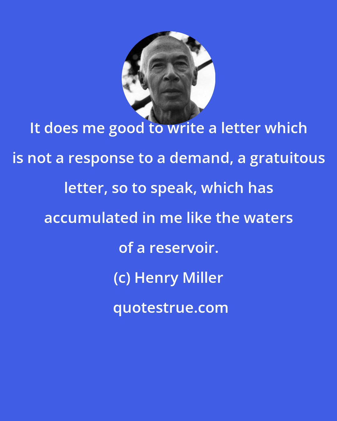 Henry Miller: It does me good to write a letter which is not a response to a demand, a gratuitous letter, so to speak, which has accumulated in me like the waters of a reservoir.