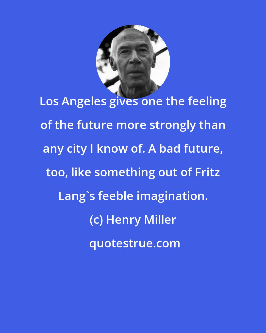 Henry Miller: Los Angeles gives one the feeling of the future more strongly than any city I know of. A bad future, too, like something out of Fritz Lang's feeble imagination.