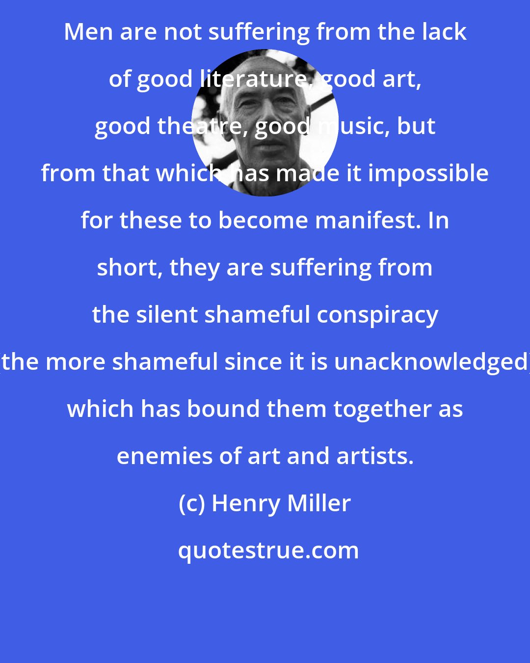 Henry Miller: Men are not suffering from the lack of good literature, good art, good theatre, good music, but from that which has made it impossible for these to become manifest. In short, they are suffering from the silent shameful conspiracy (the more shameful since it is unacknowledged) which has bound them together as enemies of art and artists.