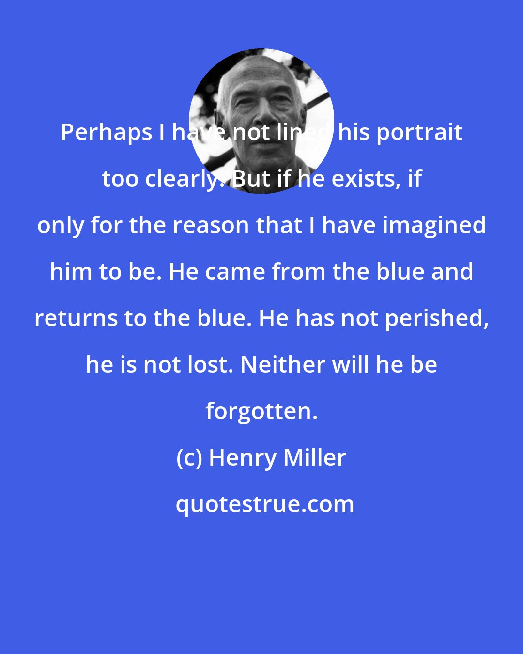 Henry Miller: Perhaps I have not lined his portrait too clearly. But if he exists, if only for the reason that I have imagined him to be. He came from the blue and returns to the blue. He has not perished, he is not lost. Neither will he be forgotten.