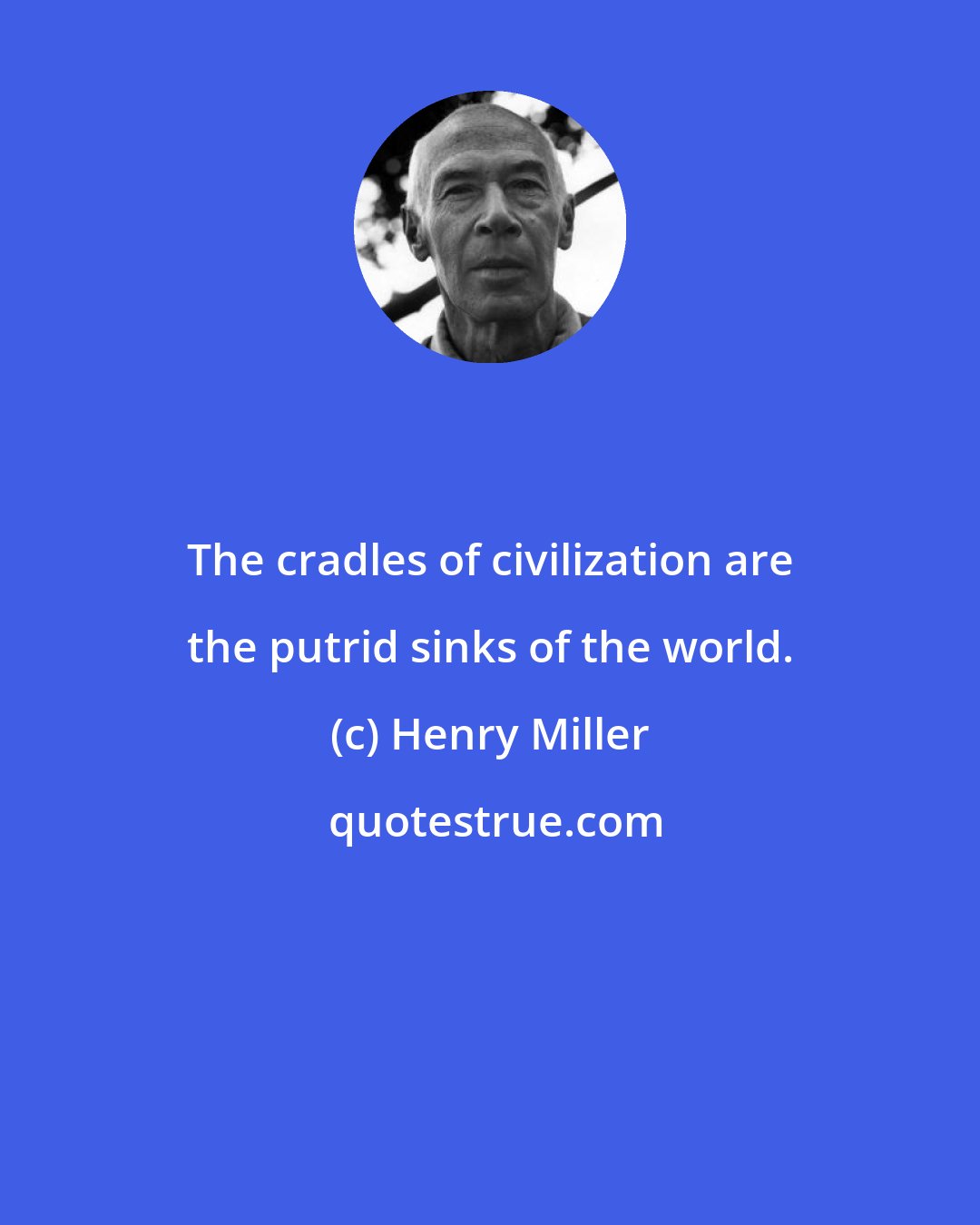 Henry Miller: The cradles of civilization are the putrid sinks of the world.