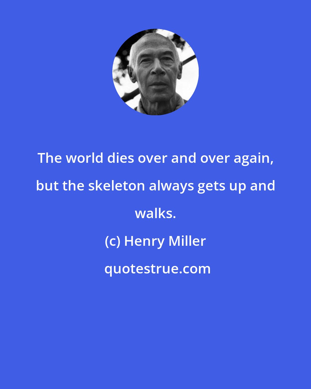 Henry Miller: The world dies over and over again, but the skeleton always gets up and walks.