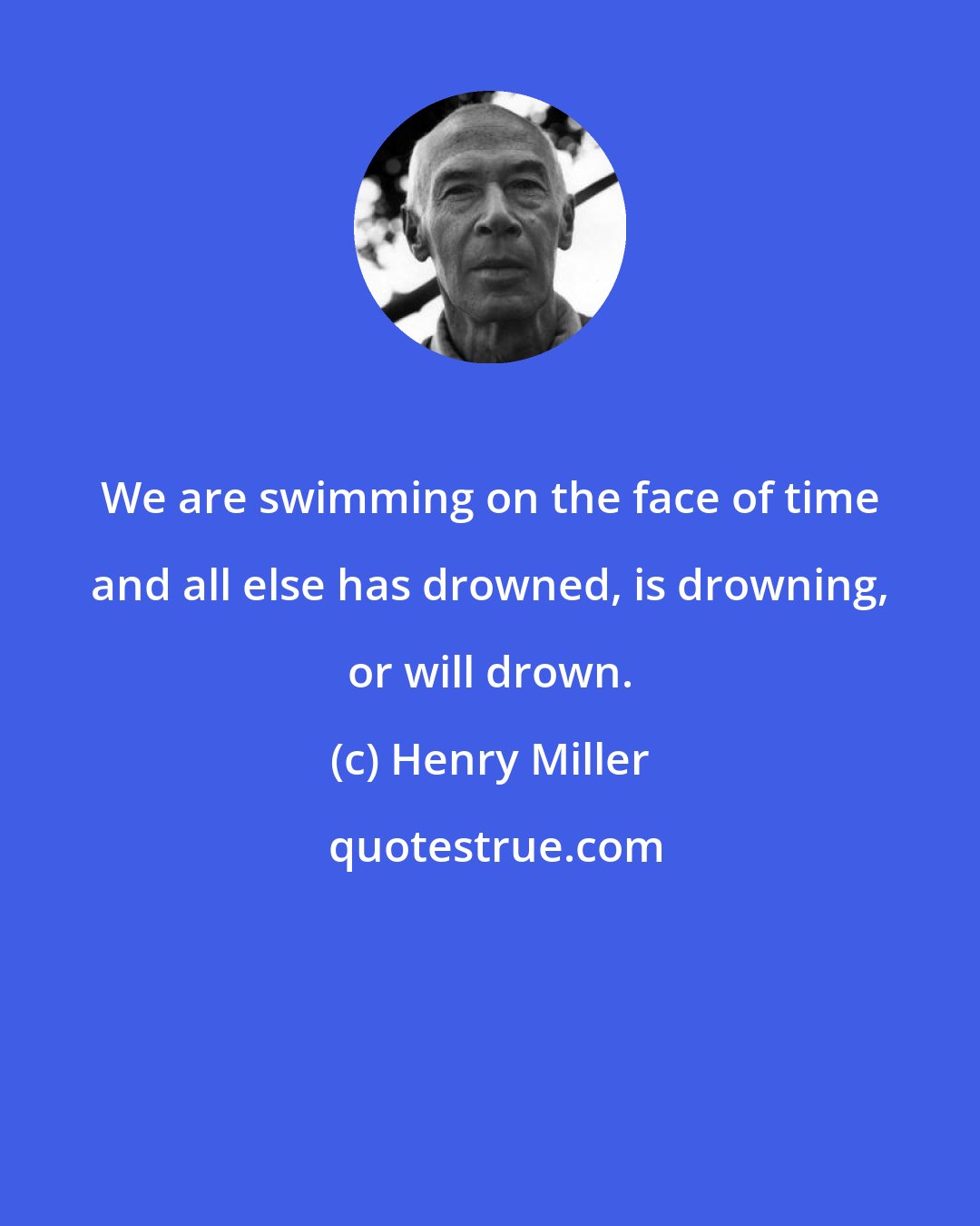 Henry Miller: We are swimming on the face of time and all else has drowned, is drowning, or will drown.