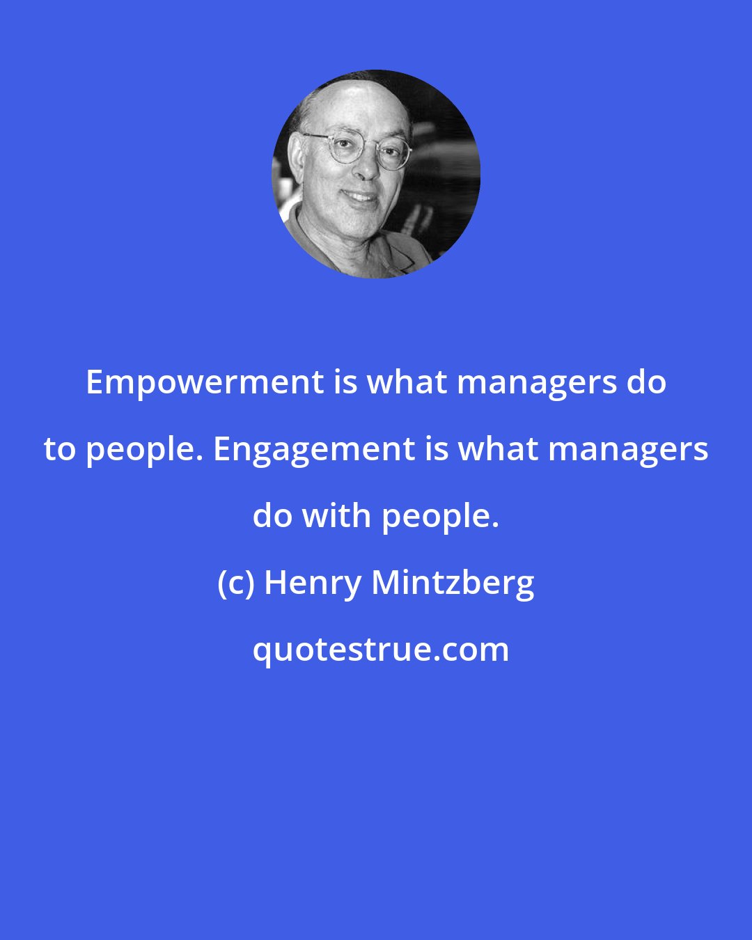 Henry Mintzberg: Empowerment is what managers do to people. Engagement is what managers do with people.