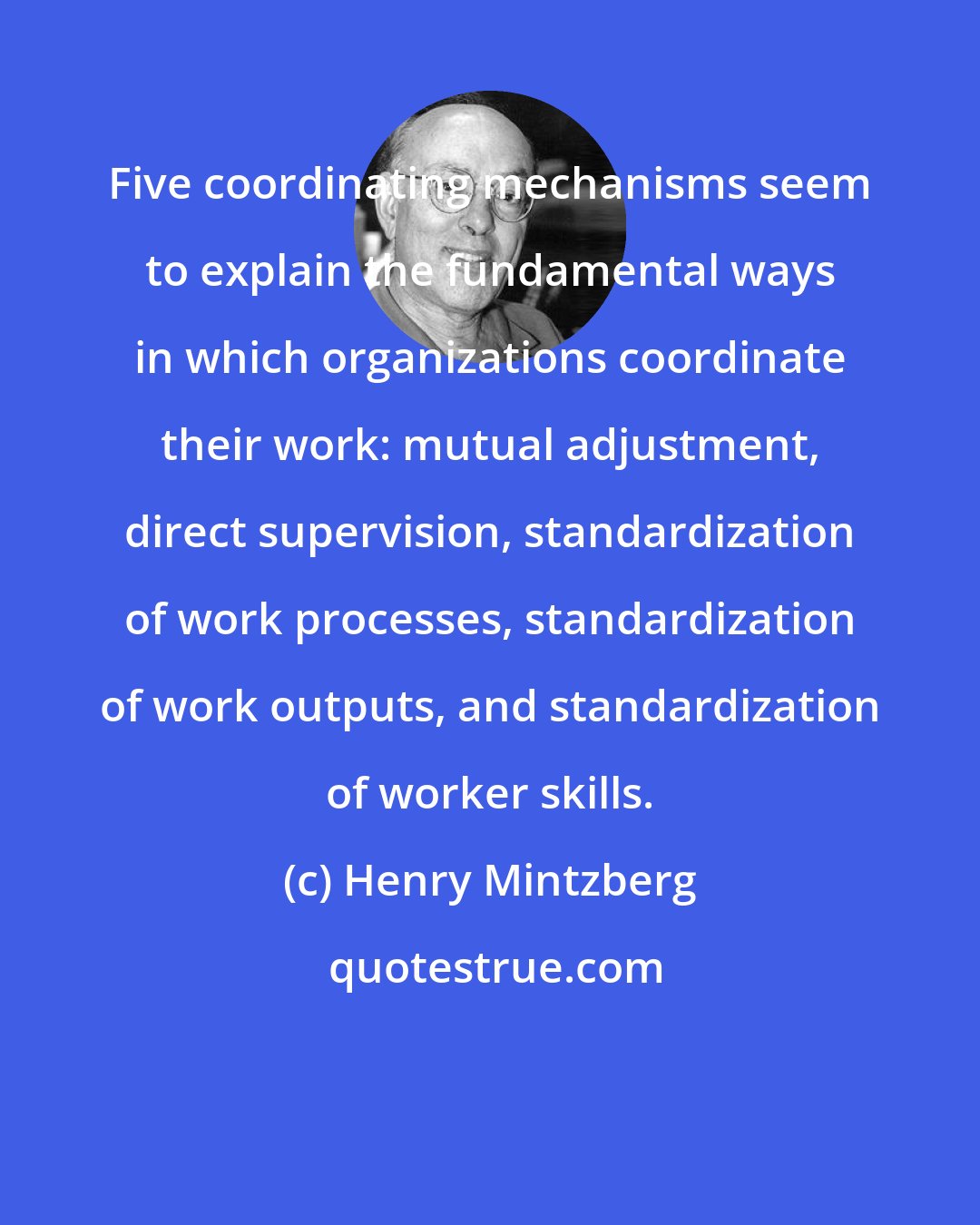 Henry Mintzberg: Five coordinating mechanisms seem to explain the fundamental ways in which organizations coordinate their work: mutual adjustment, direct supervision, standardization of work processes, standardization of work outputs, and standardization of worker skills.