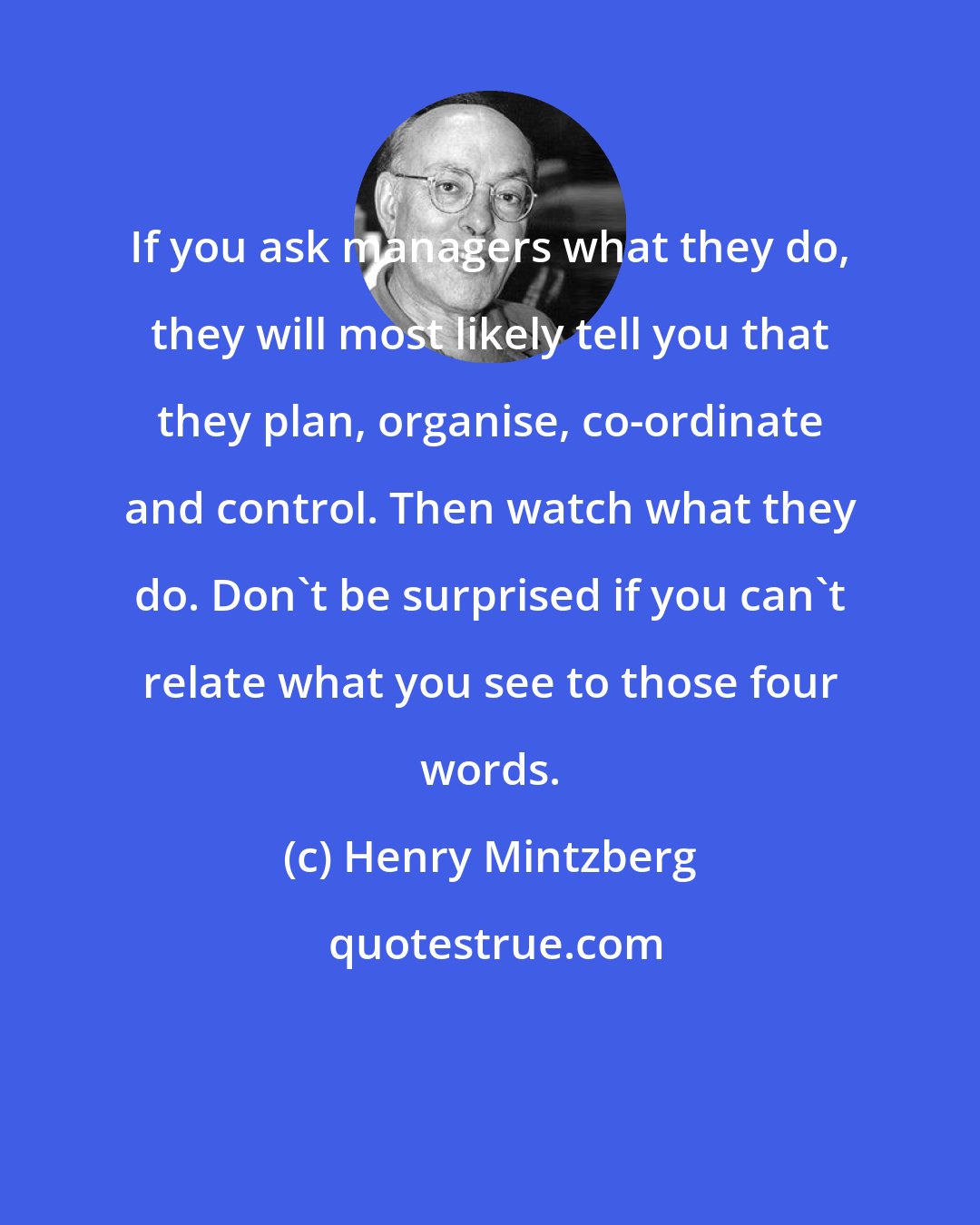 Henry Mintzberg: If you ask managers what they do, they will most likely tell you that they plan, organise, co-ordinate and control. Then watch what they do. Don't be surprised if you can't relate what you see to those four words.