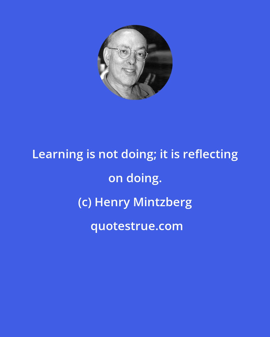 Henry Mintzberg: Learning is not doing; it is reflecting on doing.