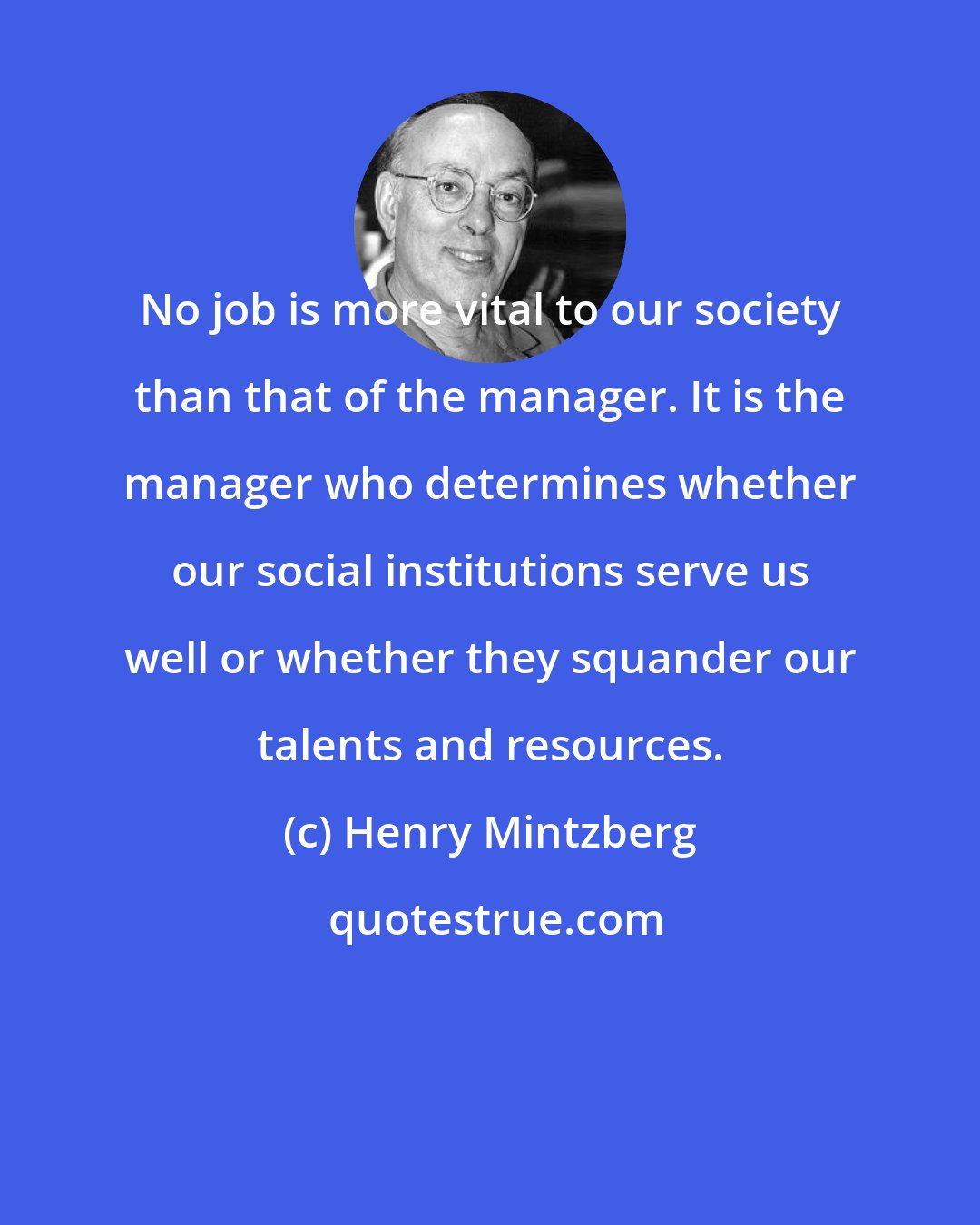 Henry Mintzberg: No job is more vital to our society than that of the manager. It is the manager who determines whether our social institutions serve us well or whether they squander our talents and resources.