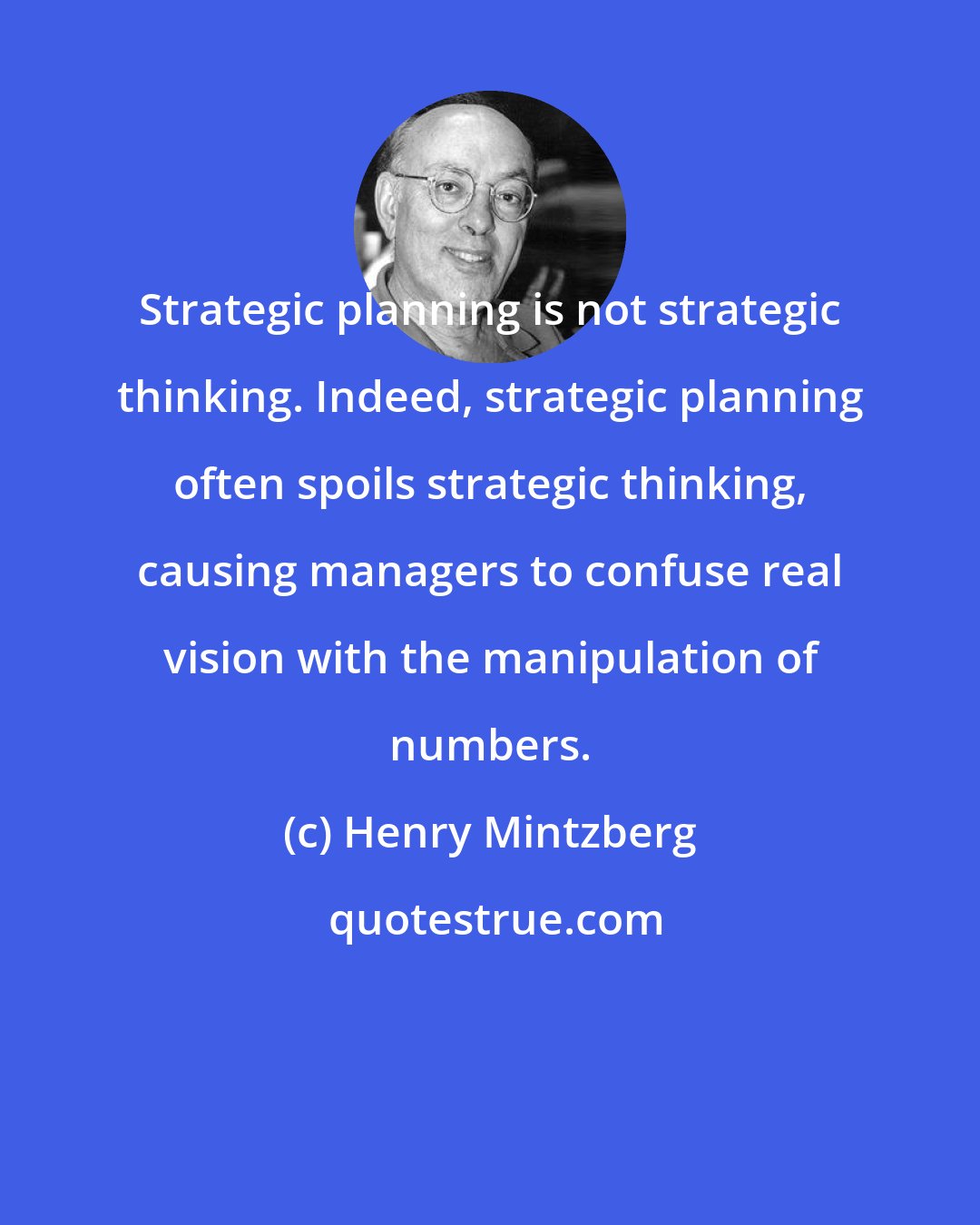 Henry Mintzberg: Strategic planning is not strategic thinking. Indeed, strategic planning often spoils strategic thinking, causing managers to confuse real vision with the manipulation of numbers.