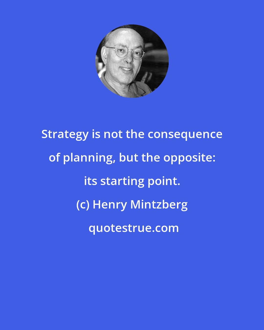 Henry Mintzberg: Strategy is not the consequence of planning, but the opposite: its starting point.