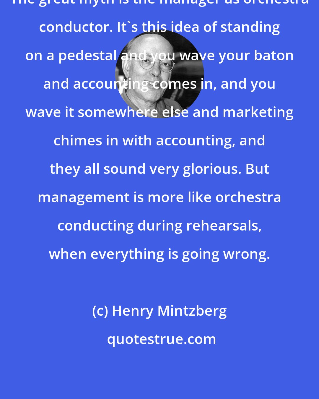 Henry Mintzberg: The great myth is the manager as orchestra conductor. It's this idea of standing on a pedestal and you wave your baton and accounting comes in, and you wave it somewhere else and marketing chimes in with accounting, and they all sound very glorious. But management is more like orchestra conducting during rehearsals, when everything is going wrong.