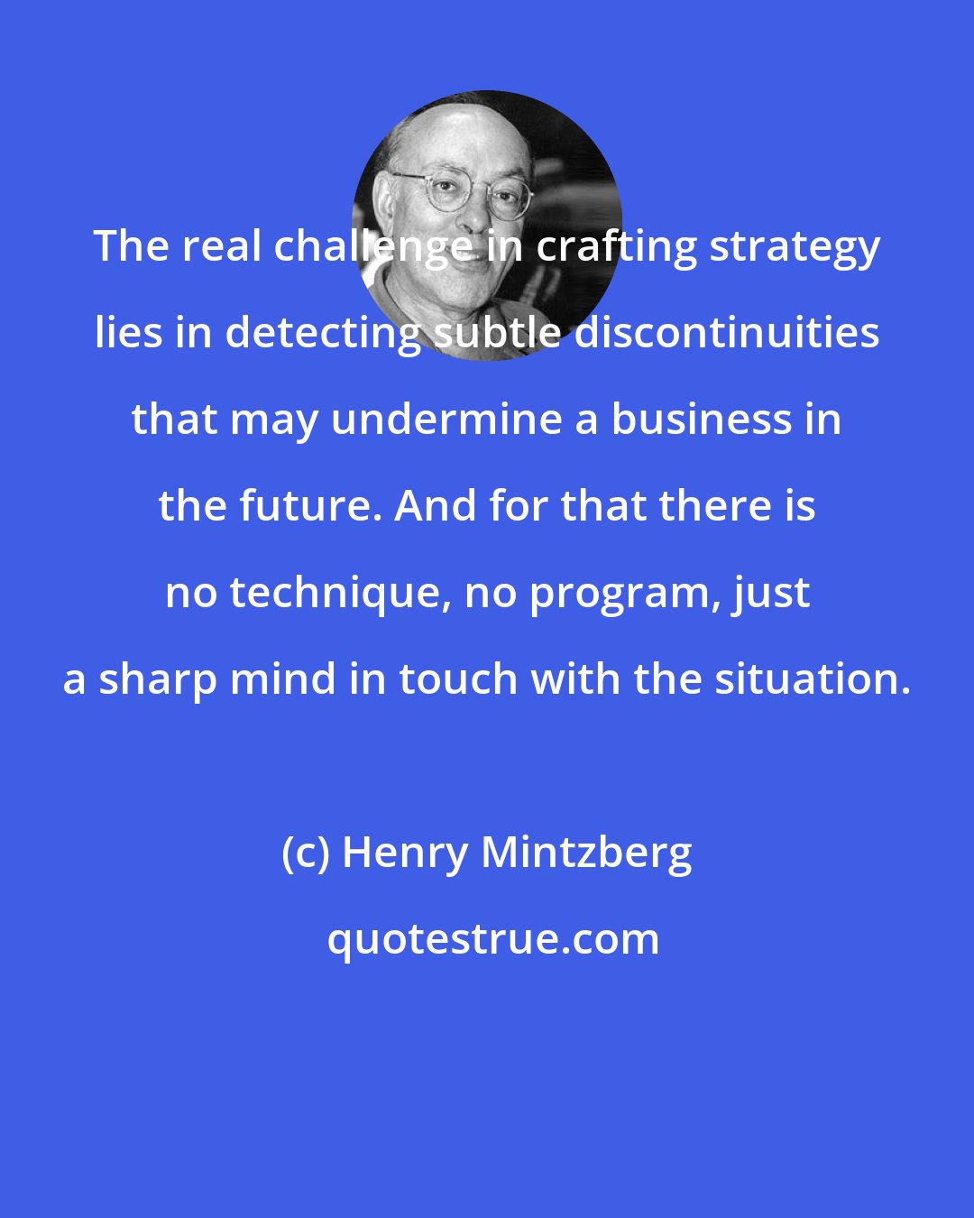 Henry Mintzberg: The real challenge in crafting strategy lies in detecting subtle discontinuities that may undermine a business in the future. And for that there is no technique, no program, just a sharp mind in touch with the situation.