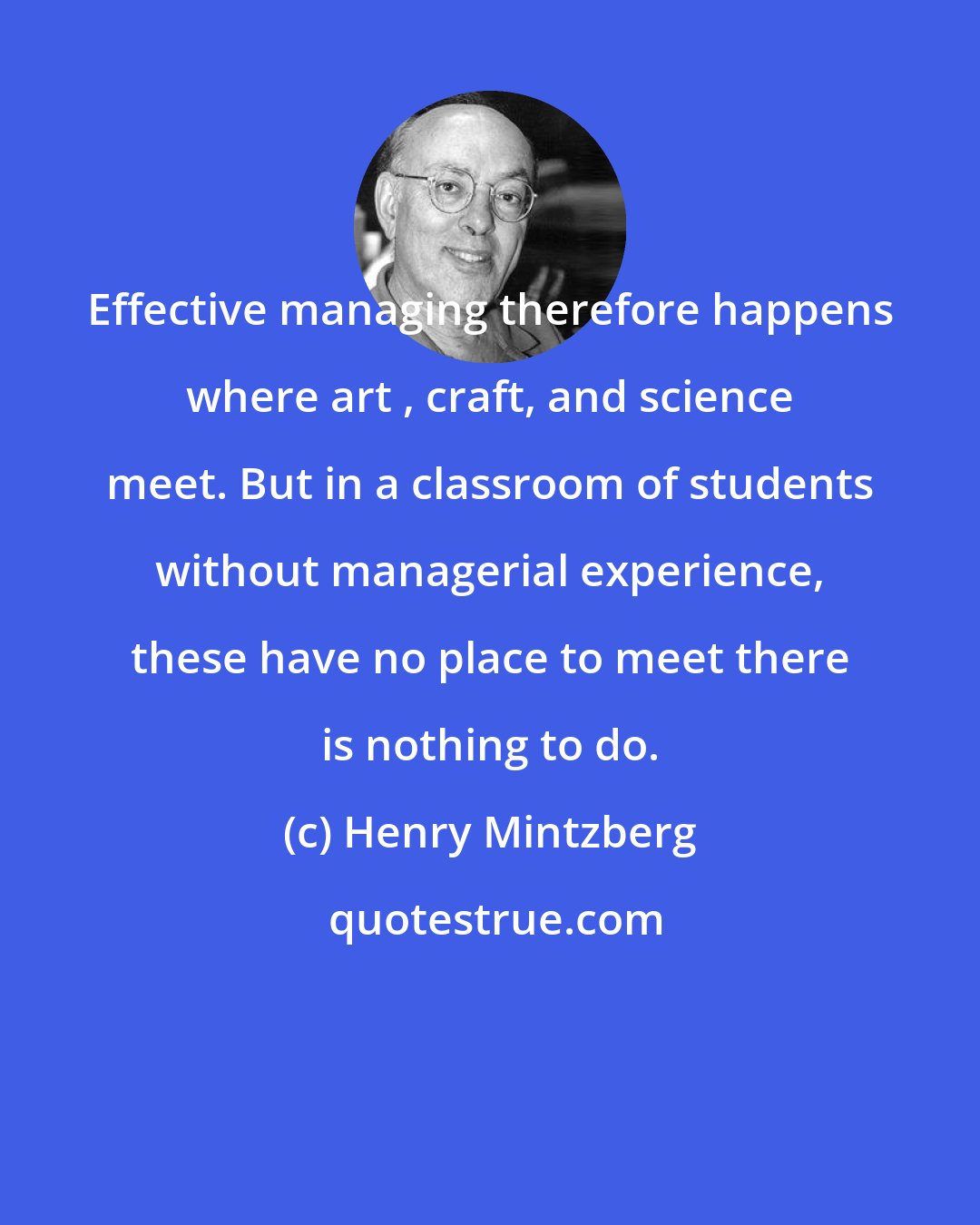 Henry Mintzberg: Effective managing therefore happens where art , craft, and science meet. But in a classroom of students without managerial experience, these have no place to meet there is nothing to do.