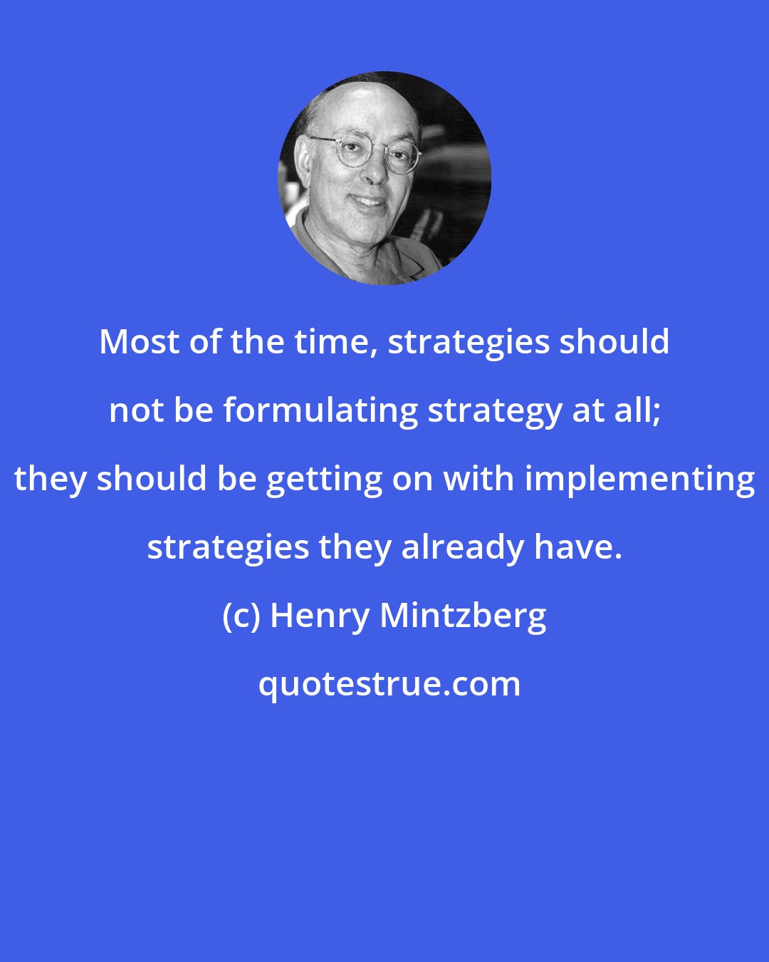 Henry Mintzberg: Most of the time, strategies should not be formulating strategy at all; they should be getting on with implementing strategies they already have.